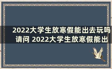 2022大学生放寒假能出去玩吗请问 2022大学生放寒假能出去玩吗现在